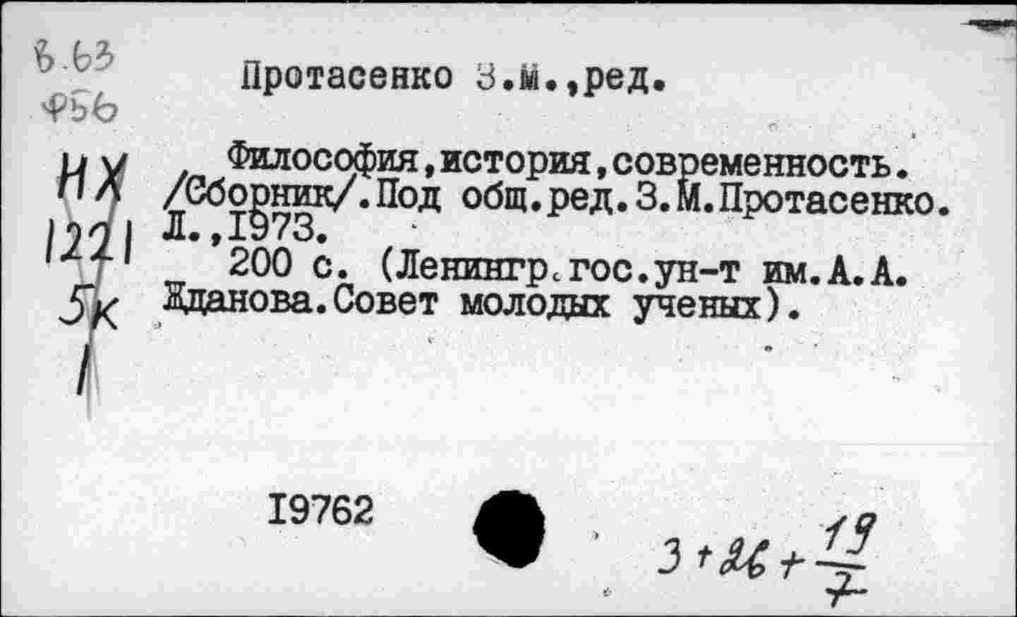 ﻿
Протасенко З.м.,ред.
Философия,история,современность. ^Сбо^ник/.Под общ. ред.З.М. Протасенко.
*200 с. (Ленингрсгос.ун-т им.А.А.
Жданова.Совет молодых ученых).
19762
/5